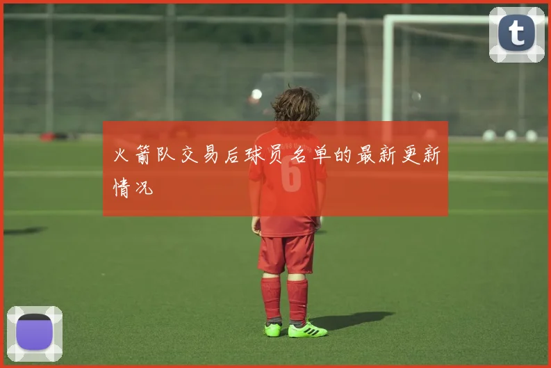 火箭队交易后球员名单的最新更新情况