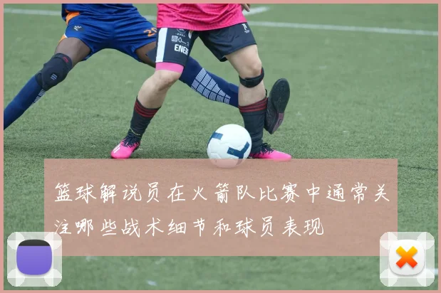 篮球解说员在火箭队比赛中通常关注哪些战术细节和球员表现