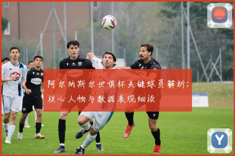 阿尔纳斯尔世俱杯关键球员解析：核心人物与数据表现细读