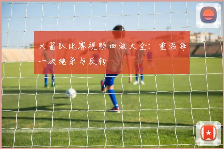 火箭队比赛视频回放大全:重温每一次绝杀与反转