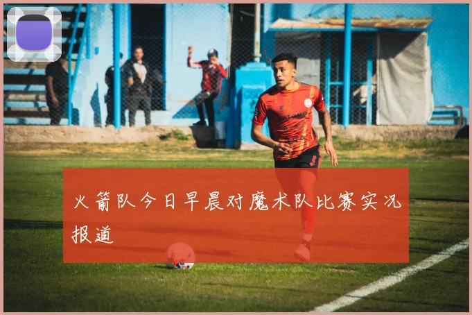 火箭队今日早晨对魔术队比赛实况报道