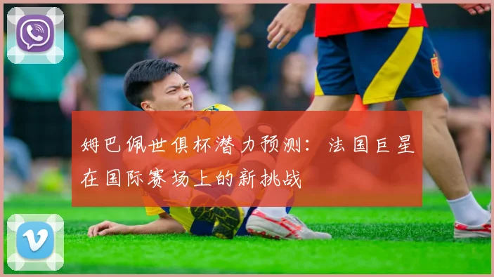 姆巴佩世俱杯潜力预测：法国巨星在国际赛场上的新挑战