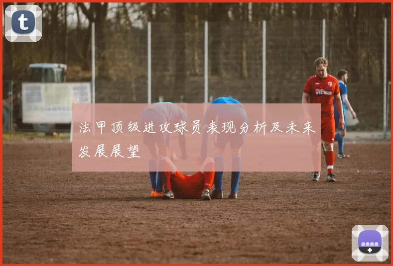 法甲顶级进攻球员表现分析及未来发展展望